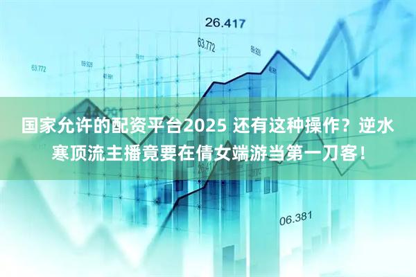 国家允许的配资平台2025 还有这种操作？逆水寒顶流主播竟要在倩女端游当第一刀客！