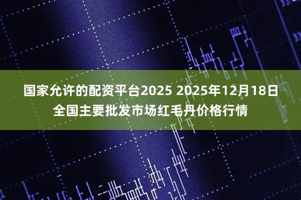 国家允许的配资平台2025 2025年12月18日全国主要批发市场红毛丹价格行情