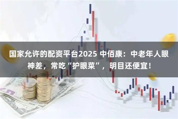 国家允许的配资平台2025 中佰康：中老年人眼神差，常吃“护眼菜”，明目还便宜！
