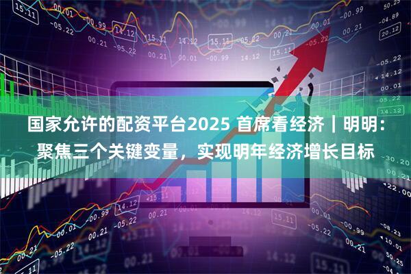 国家允许的配资平台2025 首席看经济｜明明：聚焦三个关键变量，实现明年经济增长目标