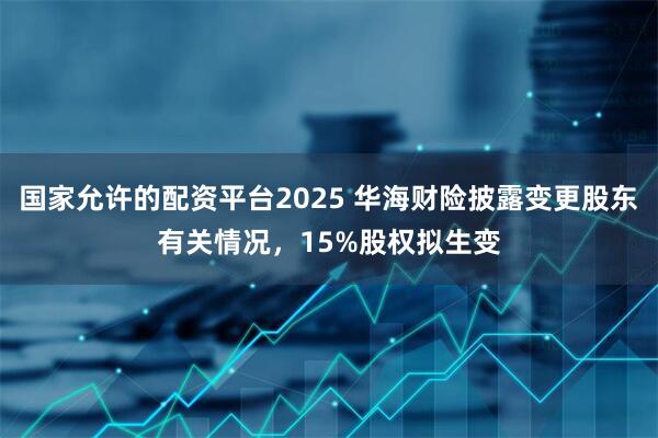 国家允许的配资平台2025 华海财险披露变更股东有关情况，15%股权拟生变