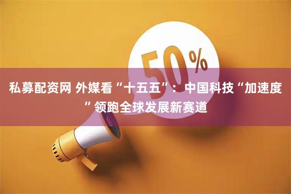 私募配资网 外媒看“十五五”：中国科技“加速度”领跑全球发展新赛道