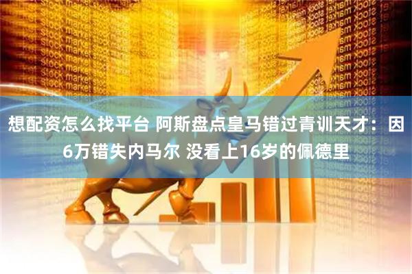 想配资怎么找平台 阿斯盘点皇马错过青训天才：因6万错失内马尔 没看上16岁的佩德里