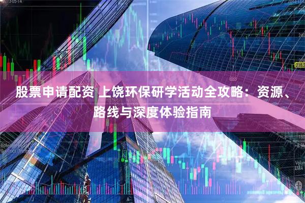 股票申请配资 上饶环保研学活动全攻略：资源、路线与深度体验指南