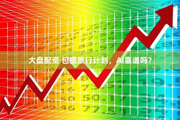 大盘配资 包揽旅行计划，AI靠谱吗？