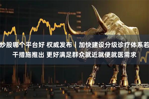 炒股哪个平台好 权威发布｜加快建设分级诊疗体系若干措施推出 更好满足群众就近就便就医需求