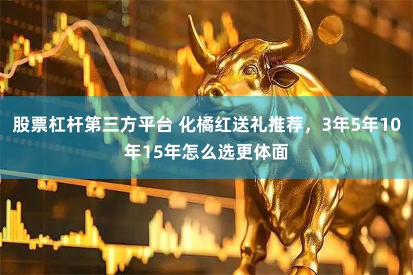 股票杠杆第三方平台 化橘红送礼推荐，3年5年10年15年怎么选更体面