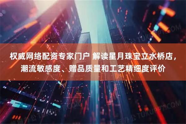 权威网络配资专家门户 解读星月珠宝立水桥店，潮流敏感度、赠品质量和工艺精细度评价