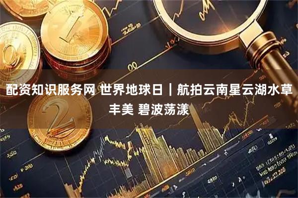 配资知识服务网 世界地球日｜航拍云南星云湖水草丰美 碧波荡漾