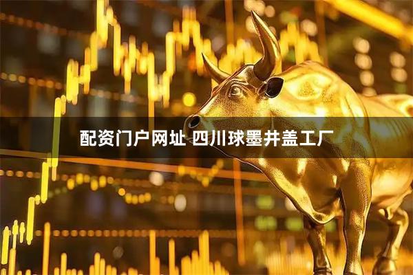 配资门户网址 四川球墨井盖工厂