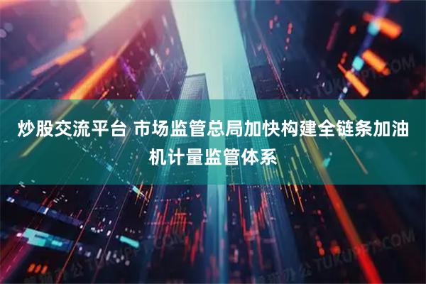 炒股交流平台 市场监管总局加快构建全链条加油机计量监管体系