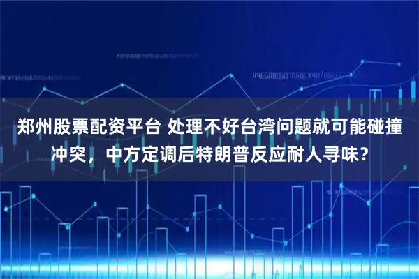 郑州股票配资平台 处理不好台湾问题就可能碰撞冲突，中方定调后特朗普反应耐人寻味？
