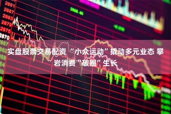 实盘股票交易配资 “小众运动”撬动多元业态 攀岩消费“破圈”生长