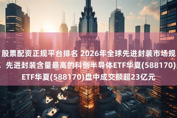 股票配资正规平台排名 2026年全球先进封装市场规模预计达540亿美元，先进封装含量最高的科创半导体ETF华夏(588170)盘中成交额超23亿元