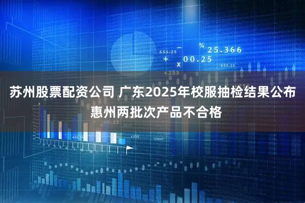 苏州股票配资公司 广东2025年校服抽检结果公布  惠州两批次产品不合格