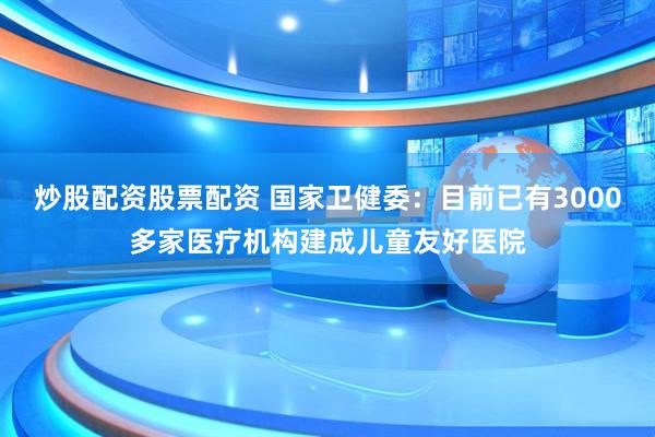 炒股配资股票配资 国家卫健委：目前已有3000多家医疗机构建成儿童友好医院