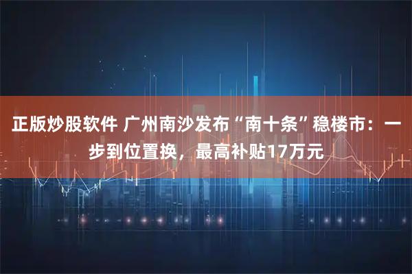 正版炒股软件 广州南沙发布“南十条”稳楼市：一步到位置换，最高补贴17万元