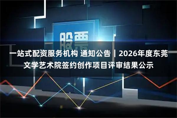 一站式配资服务机构 通知公告｜2026年度东莞文学艺术院签约创作项目评审结果公示