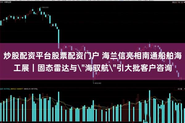 炒股配资平台股票配资门户 海兰信亮相南通船舶海工展｜固态雷达与＂海驭航＂引大批客户咨询